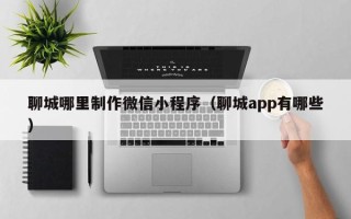 澧县聊城哪里制作微信小程序（聊城app有哪些）