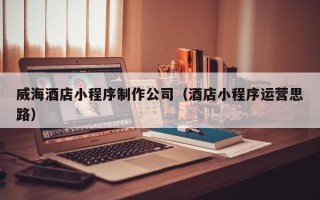 澧县威海酒店小程序制作公司（酒店小程序运营思路）